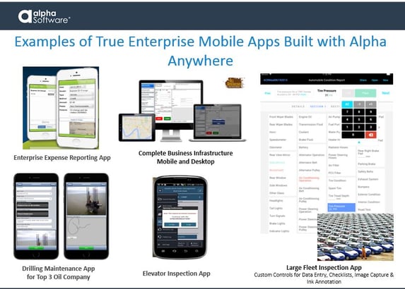 Examples of truly mobile apps with enterprise-level support built with Alpha Anywhere have included: an enterprise expense reporting app, complete business infrastructure apps for mobile and desktop, drilling maintenance apps for the top 3 oil companies, an elevator inspection app, and a large fleet car inspection app that includes custom controls for data entry, checklists, image capture & ink annotations.