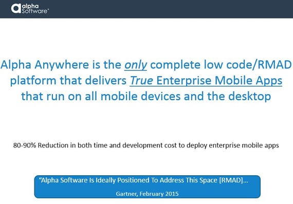 Alpha Anywhere is the only complete low code/RMAD platform that delivers True Enterprise-level Mobile Applications that support mobile and desktop environments. Alpha Anywhere's low code development environment can reduce both time and cost to deploy mobile enterprise apps by 80-90%. 'Alpha Software is ideally positioned to address this space [RMAD]...' - Gartner, February 2015.